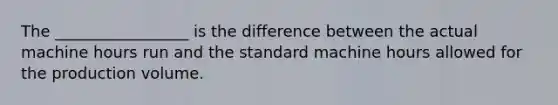 The _________________ is the difference between the actual machine hours run and the standard machine hours allowed for the production volume.