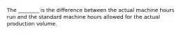 The​ ________ is the difference between the actual machine hours run and the standard machine hours allowed for the actual production volume.