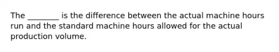 The​ ________ is the difference between the actual machine hours run and the standard machine hours allowed for the actual production volume.