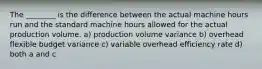 The ________ is the difference between the actual machine hours run and the standard machine hours allowed for the actual production volume. a) production volume variance b) overhead flexible budget variance c) variable overhead efficiency rate d) both a and c