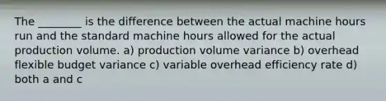 The ________ is the difference between the actual machine hours run and the standard machine hours allowed for the actual production volume. a) production volume variance b) overhead flexible budget variance c) variable overhead efficiency rate d) both a and c