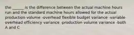 the ______ is the difference between the actual machine hours run and the standard machine hours allowed for the actual production volume -overhead flexible budget variance -variable overhead efficiency variance -production volume variance -both A and C