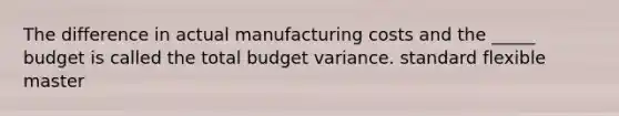 The difference in actual manufacturing costs and the _____ budget is called the total budget variance. standard flexible master