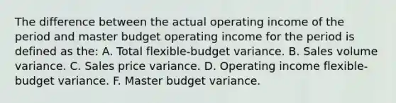 The difference between the actual operating income of the period and master budget operating income for the period is defined as the: A. Total flexible-budget variance. B. Sales volume variance. C. Sales price variance. D. Operating income flexible-budget variance. F. Master budget variance.