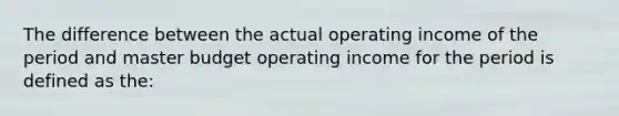 The difference between the actual operating income of the period and master budget operating income for the period is defined as the: