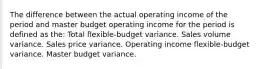 The difference between the actual operating income of the period and master budget operating income for the period is defined as the: Total flexible-budget variance. Sales volume variance. Sales price variance. Operating income flexible-budget variance. Master budget variance.