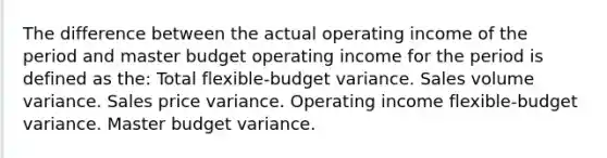 The difference between the actual operating income of the period and master budget operating income for the period is defined as the: Total flexible-budget variance. Sales volume variance. Sales price variance. Operating income flexible-budget variance. Master budget variance.