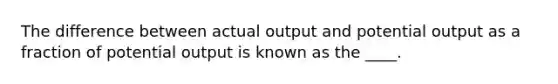 The difference between actual output and potential output as a fraction of potential output is known as the ____.