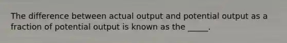 The difference between actual output and potential output as a fraction of potential output is known as the _____.