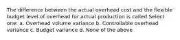 The difference between the actual overhead cost and the flexible budget level of overhead for actual production is called Select one: a. Overhead volume variance b. Controllable overhead variance c. Budget variance d. None of the above