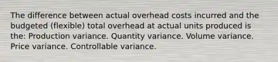 The difference between actual overhead costs incurred and the budgeted (flexible) total overhead at actual units produced is the: Production variance. Quantity variance. Volume variance. Price variance. Controllable variance.