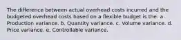 The difference between actual overhead costs incurred and the budgeted overhead costs based on a flexible budget is the: a. Production variance. b. Quantity variance. c. Volume variance. d. Price variance. e. Controllable variance.