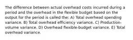 The difference between actual overhead costs incurred during a period and the overhead in the flexible budget based on the output for the period is called the: A) Total overhead spending variance. B) Total overhead efficiency variance. C) Production-volume variance. D) Overhead flexible-budget variance. E) Total overhead variance.