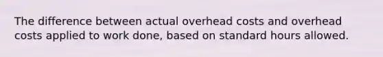 The difference between actual overhead costs and overhead costs applied to work done, based on standard hours allowed.