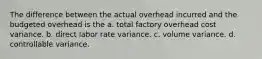 The difference between the actual overhead incurred and the budgeted overhead is the a. total factory overhead cost variance. b. direct labor rate variance. c. volume variance. d. controllable variance.