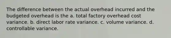 The difference between the actual overhead incurred and the budgeted overhead is the a. total factory overhead cost variance. b. direct labor rate variance. c. volume variance. d. controllable variance.