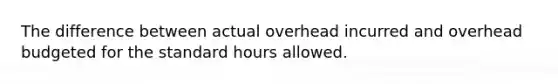 The difference between actual overhead incurred and overhead budgeted for the standard hours allowed.