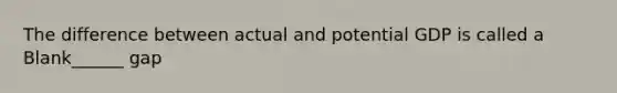 The difference between actual and potential GDP is called a Blank______ gap