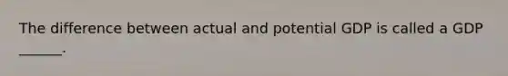 The difference between actual and potential GDP is called a GDP ______.