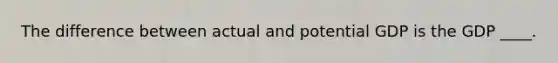 The difference between actual and potential GDP is the GDP ____.