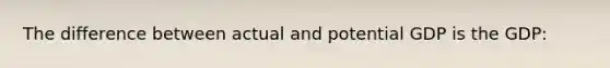 The difference between actual and potential GDP is the GDP: