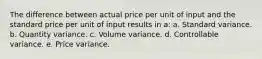 The difference between actual price per unit of input and the standard price per unit of input results in a: a. Standard variance. b. Quantity variance. c. Volume variance. d. Controllable variance. e. Price variance.