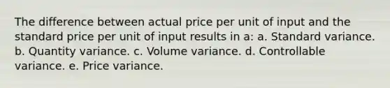 The difference between actual price per unit of input and the standard price per unit of input results in a: a. Standard variance. b. Quantity variance. c. Volume variance. d. Controllable variance. e. Price variance.