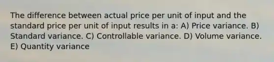 The difference between actual price per unit of input and the standard price per unit of input results in a: A) Price variance. B) Standard variance. C) Controllable variance. D) Volume variance. E) Quantity variance