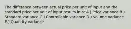 The difference between actual price per unit of input and the standard price per unit of input results in a: A.) Price variance B.) Standard variance C.) Controllable variance D.) Volume variance E.) Quantity variance