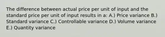 The difference between actual price per unit of input and the standard price per unit of input results in a: A.) Price variance B.) Standard variance C.) Controllable variance D.) Volume variance E.) Quantity variance