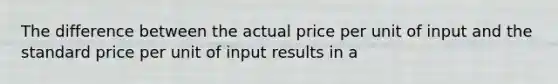 The difference between the actual price per unit of input and the standard price per unit of input results in a