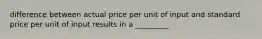 difference between actual price per unit of input and standard price per unit of input results in a _________