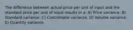 The difference between actual price per unit of input and the standard price per unit of input results in a: A) Price variance. B) Standard variance. C) Controllable variance. D) Volume variance. E) Quantity variance.