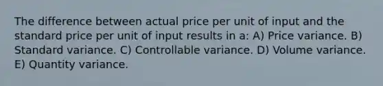 The difference between actual price per unit of input and the standard price per unit of input results in a: A) Price variance. B) Standard variance. C) Controllable variance. D) Volume variance. E) Quantity variance.