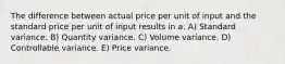 The difference between actual price per unit of input and the standard price per unit of input results in a: A) Standard variance. B) Quantity variance. C) Volume variance. D) Controllable variance. E) Price variance.