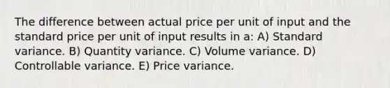 The difference between actual price per unit of input and the standard price per unit of input results in a: A) Standard variance. B) Quantity variance. C) Volume variance. D) Controllable variance. E) Price variance.