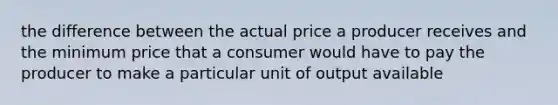 the difference between the actual price a producer receives and the minimum price that a consumer would have to pay the producer to make a particular unit of output available