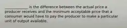 _____________ is the difference between the actual price a producer receives and the minimum acceptable price that a consumer would have to pay the producer to make a particular unit of output available.