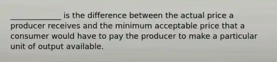 _____________ is the difference between the actual price a producer receives and the minimum acceptable price that a consumer would have to pay the producer to make a particular unit of output available.