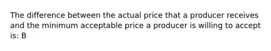 The difference between the actual price that a producer receives and the minimum acceptable price a producer is willing to accept is: B