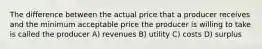 The difference between the actual price that a producer receives and the minimum acceptable price the producer is willing to take is called the producer A) revenues B) utility C) costs D) surplus