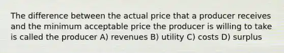 The difference between the actual price that a producer receives and the minimum acceptable price the producer is willing to take is called the producer A) revenues B) utility C) costs D) surplus