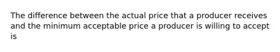 The difference between the actual price that a producer receives and the minimum acceptable price a producer is willing to accept is