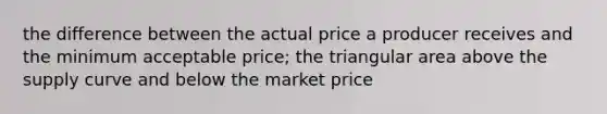 the difference between the actual price a producer receives and the minimum acceptable price; the triangular area above the supply curve and below the market price