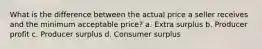 What is the difference between the actual price a seller receives and the minimum acceptable price? a. Extra surplus b. Producer profit c. Producer surplus d. Consumer surplus