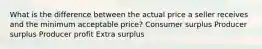 What is the difference between the actual price a seller receives and the minimum acceptable price? Consumer surplus Producer surplus Producer profit Extra surplus