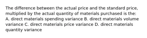 The difference between the actual price and the standard price, multiplied by the actual quantity of materials purchased is the: A. direct materials spending variance B. direct materials volume variance C. direct materials price variance D. direct materials quantity variance