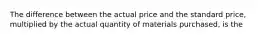 The difference between the actual price and the standard price, multiplied by the actual quantity of materials purchased, is the