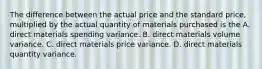 The difference between the actual price and the standard price, multiplied by the actual quantity of materials purchased is the A. direct materials spending variance. B. direct materials volume variance. C. direct materials price variance. D. direct materials quantity variance.