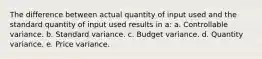 The difference between actual quantity of input used and the standard quantity of input used results in a: a. Controllable variance. b. Standard variance. c. Budget variance. d. Quantity variance. e. Price variance.